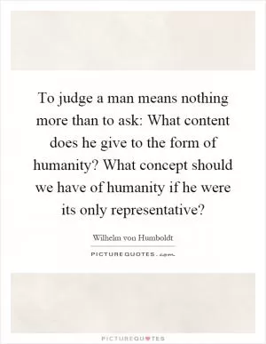 To judge a man means nothing more than to ask: What content does he give to the form of humanity? What concept should we have of humanity if he were its only representative? Picture Quote #1