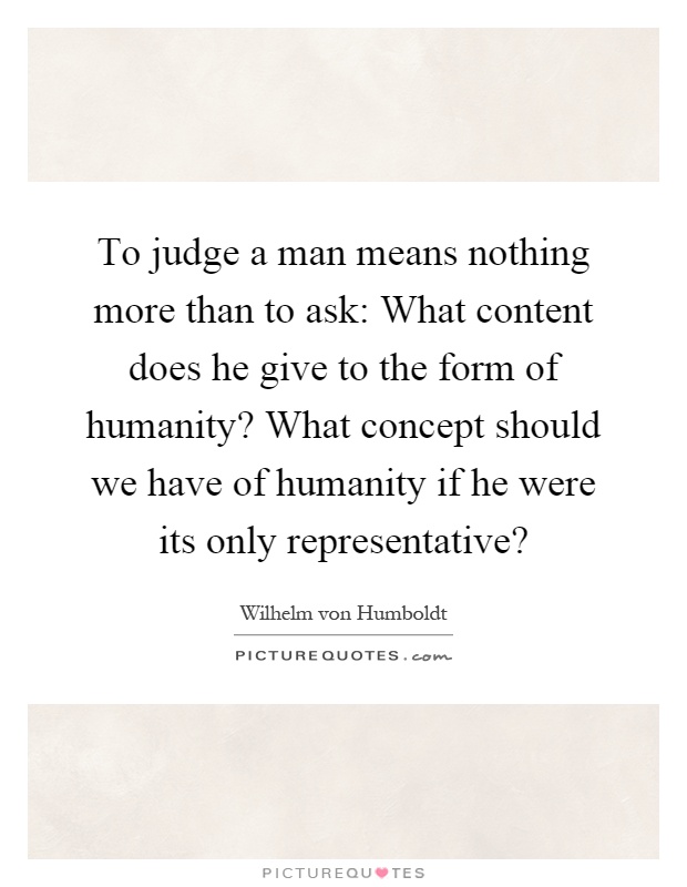 To judge a man means nothing more than to ask: What content does he give to the form of humanity? What concept should we have of humanity if he were its only representative? Picture Quote #1