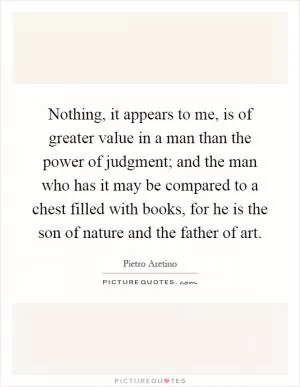 Nothing, it appears to me, is of greater value in a man than the power of judgment; and the man who has it may be compared to a chest filled with books, for he is the son of nature and the father of art Picture Quote #1