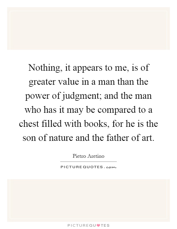 Nothing, it appears to me, is of greater value in a man than the power of judgment; and the man who has it may be compared to a chest filled with books, for he is the son of nature and the father of art Picture Quote #1