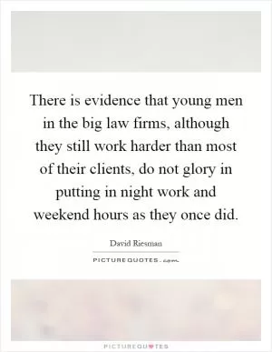 There is evidence that young men in the big law firms, although they still work harder than most of their clients, do not glory in putting in night work and weekend hours as they once did Picture Quote #1