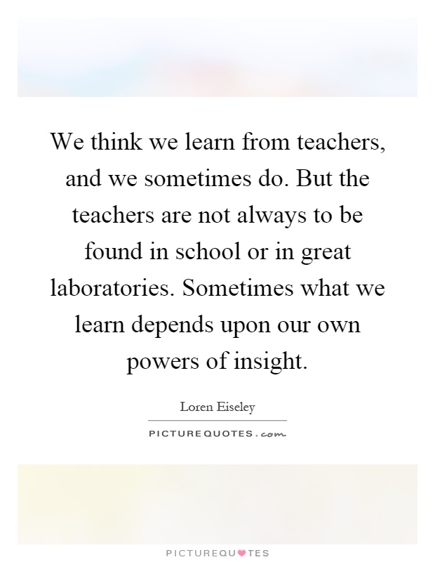 We think we learn from teachers, and we sometimes do. But the teachers are not always to be found in school or in great laboratories. Sometimes what we learn depends upon our own powers of insight Picture Quote #1