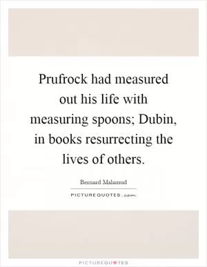 Prufrock had measured out his life with measuring spoons; Dubin, in books resurrecting the lives of others Picture Quote #1