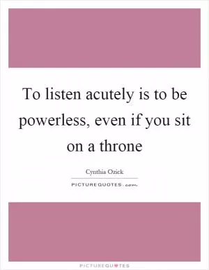 To listen acutely is to be powerless, even if you sit on a throne Picture Quote #1