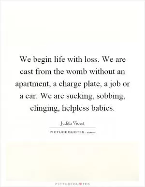 We begin life with loss. We are cast from the womb without an apartment, a charge plate, a job or a car. We are sucking, sobbing, clinging, helpless babies Picture Quote #1