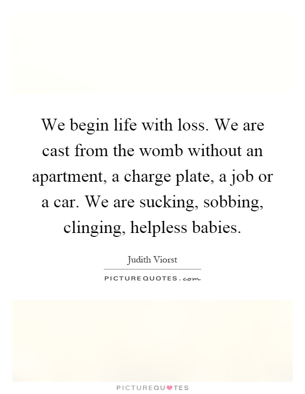 We begin life with loss. We are cast from the womb without an apartment, a charge plate, a job or a car. We are sucking, sobbing, clinging, helpless babies Picture Quote #1
