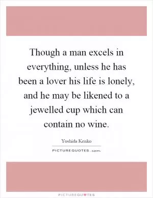Though a man excels in everything, unless he has been a lover his life is lonely, and he may be likened to a jewelled cup which can contain no wine Picture Quote #1