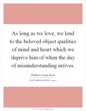 As long as we love, we lend to the beloved object qualities of mind and heart which we deprive him of when the day of misunderstanding arrives Picture Quote #1