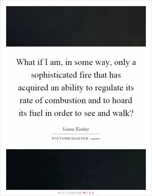 What if I am, in some way, only a sophisticated fire that has acquired an ability to regulate its rate of combustion and to hoard its fuel in order to see and walk? Picture Quote #1