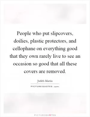 People who put slipcovers, doilies, plastic protectors, and cellophane on everything good that they own rarely live to see an occasion so good that all these covers are removed Picture Quote #1