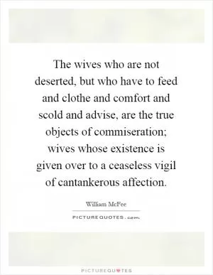 The wives who are not deserted, but who have to feed and clothe and comfort and scold and advise, are the true objects of commiseration; wives whose existence is given over to a ceaseless vigil of cantankerous affection Picture Quote #1