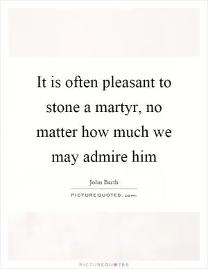 It is often pleasant to stone a martyr, no matter how much we may admire him Picture Quote #1