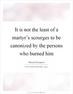 It is not the least of a martyr’s scourges to be canonized by the persons who burned him Picture Quote #1