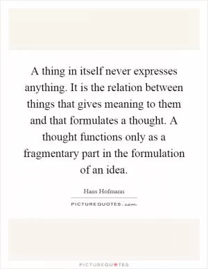 A thing in itself never expresses anything. It is the relation between things that gives meaning to them and that formulates a thought. A thought functions only as a fragmentary part in the formulation of an idea Picture Quote #1