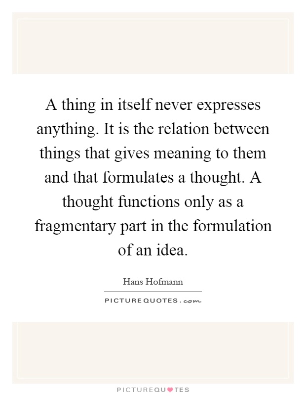 A thing in itself never expresses anything. It is the relation between things that gives meaning to them and that formulates a thought. A thought functions only as a fragmentary part in the formulation of an idea Picture Quote #1