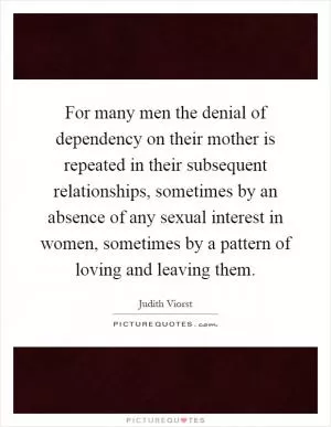 For many men the denial of dependency on their mother is repeated in their subsequent relationships, sometimes by an absence of any sexual interest in women, sometimes by a pattern of loving and leaving them Picture Quote #1