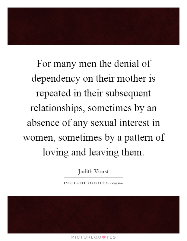 For many men the denial of dependency on their mother is repeated in their subsequent relationships, sometimes by an absence of any sexual interest in women, sometimes by a pattern of loving and leaving them Picture Quote #1