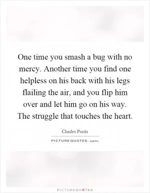 One time you smash a bug with no mercy. Another time you find one helpless on his back with his legs flailing the air, and you flip him over and let him go on his way. The struggle that touches the heart Picture Quote #1