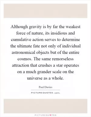 Although gravity is by far the weakest force of nature, its insidious and cumulative action serves to determine the ultimate fate not only of individual astronomical objects but of the entire cosmos. The same remorseless attraction that crushes a star operates on a much grander scale on the universe as a whole Picture Quote #1