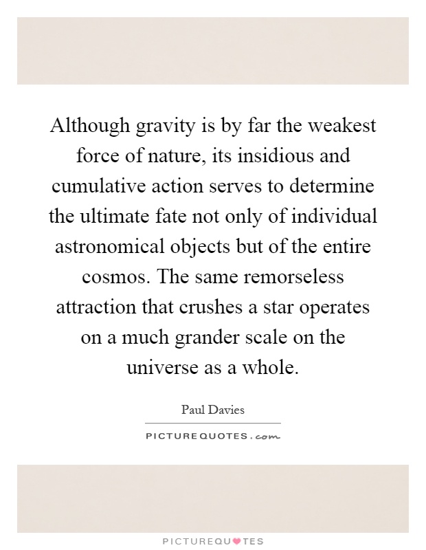 Although gravity is by far the weakest force of nature, its insidious and cumulative action serves to determine the ultimate fate not only of individual astronomical objects but of the entire cosmos. The same remorseless attraction that crushes a star operates on a much grander scale on the universe as a whole Picture Quote #1