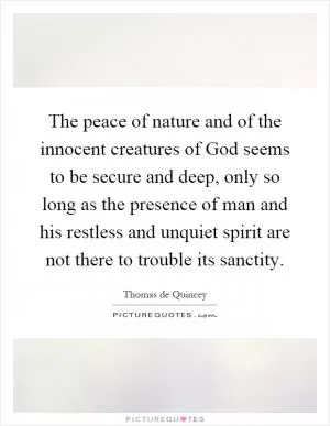The peace of nature and of the innocent creatures of God seems to be secure and deep, only so long as the presence of man and his restless and unquiet spirit are not there to trouble its sanctity Picture Quote #1