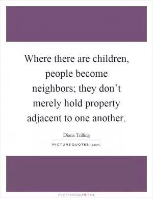 Where there are children, people become neighbors; they don’t merely hold property adjacent to one another Picture Quote #1