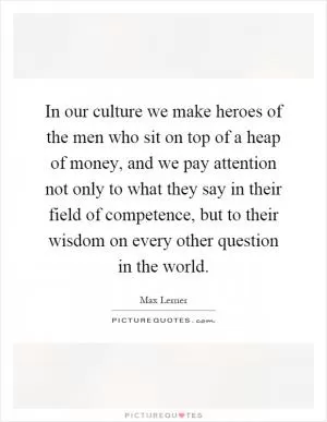 In our culture we make heroes of the men who sit on top of a heap of money, and we pay attention not only to what they say in their field of competence, but to their wisdom on every other question in the world Picture Quote #1