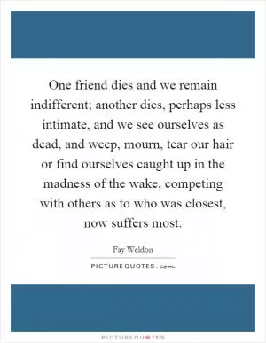 One friend dies and we remain indifferent; another dies, perhaps less intimate, and we see ourselves as dead, and weep, mourn, tear our hair or find ourselves caught up in the madness of the wake, competing with others as to who was closest, now suffers most Picture Quote #1