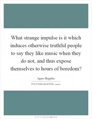 What strange impulse is it which induces otherwise truthful people to say they like music when they do not, and thus expose themselves to hours of boredom? Picture Quote #1