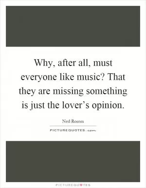 Why, after all, must everyone like music? That they are missing something is just the lover’s opinion Picture Quote #1