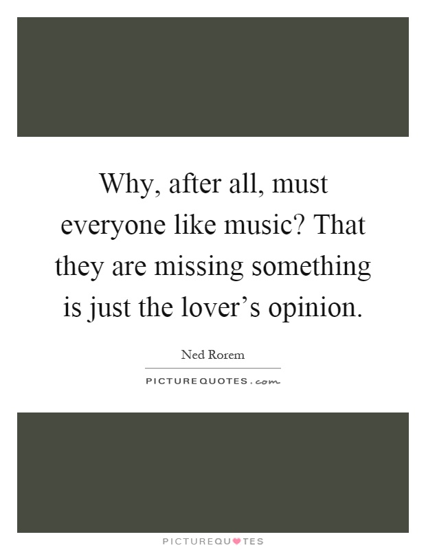 Why, after all, must everyone like music? That they are missing something is just the lover's opinion Picture Quote #1