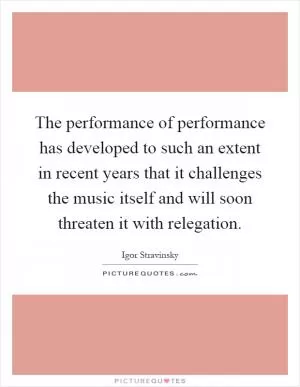 The performance of performance has developed to such an extent in recent years that it challenges the music itself and will soon threaten it with relegation Picture Quote #1