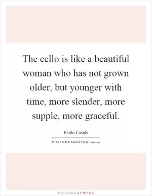 The cello is like a beautiful woman who has not grown older, but younger with time, more slender, more supple, more graceful Picture Quote #1