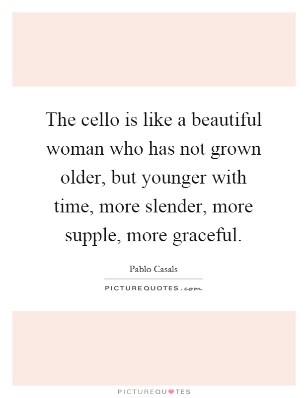 The cello is like a beautiful woman who has not grown older, but younger with time, more slender, more supple, more graceful Picture Quote #1