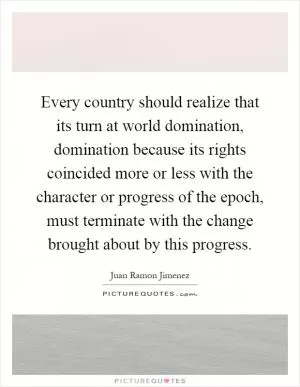 Every country should realize that its turn at world domination, domination because its rights coincided more or less with the character or progress of the epoch, must terminate with the change brought about by this progress Picture Quote #1