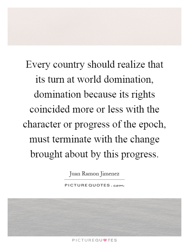 Every country should realize that its turn at world domination, domination because its rights coincided more or less with the character or progress of the epoch, must terminate with the change brought about by this progress Picture Quote #1