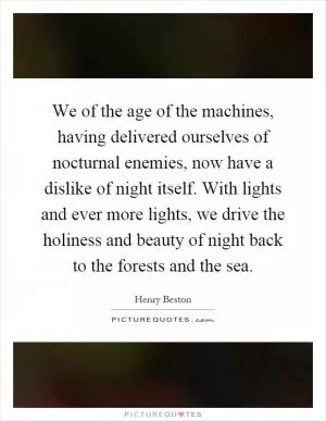We of the age of the machines, having delivered ourselves of nocturnal enemies, now have a dislike of night itself. With lights and ever more lights, we drive the holiness and beauty of night back to the forests and the sea Picture Quote #1