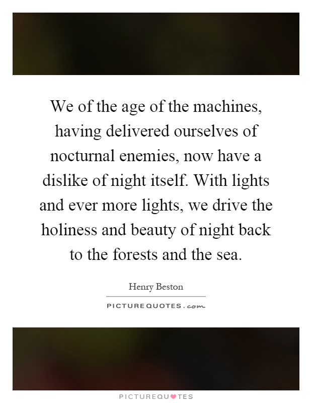 We of the age of the machines, having delivered ourselves of nocturnal enemies, now have a dislike of night itself. With lights and ever more lights, we drive the holiness and beauty of night back to the forests and the sea Picture Quote #1
