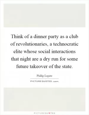 Think of a dinner party as a club of revolutionaries, a technocratic elite whose social interactions that night are a dry run for some future takeover of the state Picture Quote #1