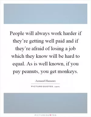 People will always work harder if they’re getting well paid and if they’re afraid of losing a job which they know will be hard to equal. As is well known, if you pay peanuts, you get monkeys Picture Quote #1