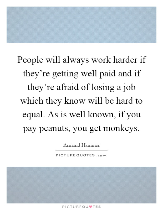 People will always work harder if they're getting well paid and if they're afraid of losing a job which they know will be hard to equal. As is well known, if you pay peanuts, you get monkeys Picture Quote #1