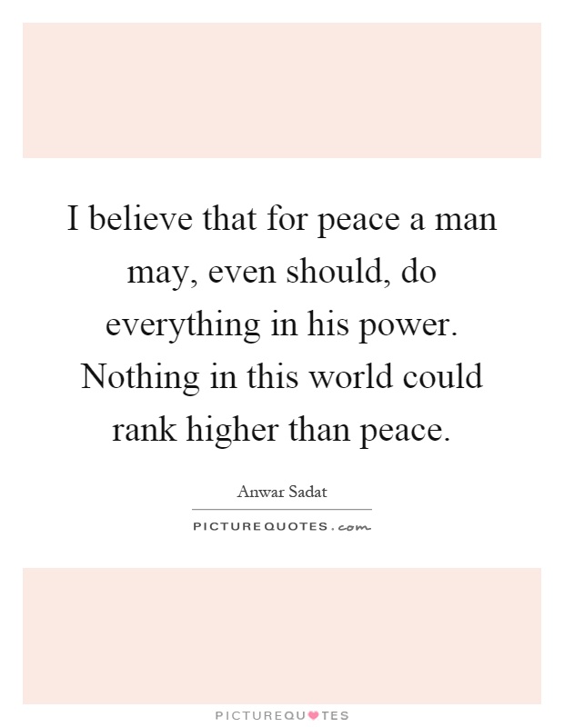 I believe that for peace a man may, even should, do everything in his power. Nothing in this world could rank higher than peace Picture Quote #1