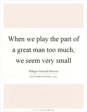 When we play the part of a great man too much, we seem very small Picture Quote #1