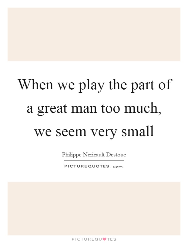 When we play the part of a great man too much, we seem very small Picture Quote #1