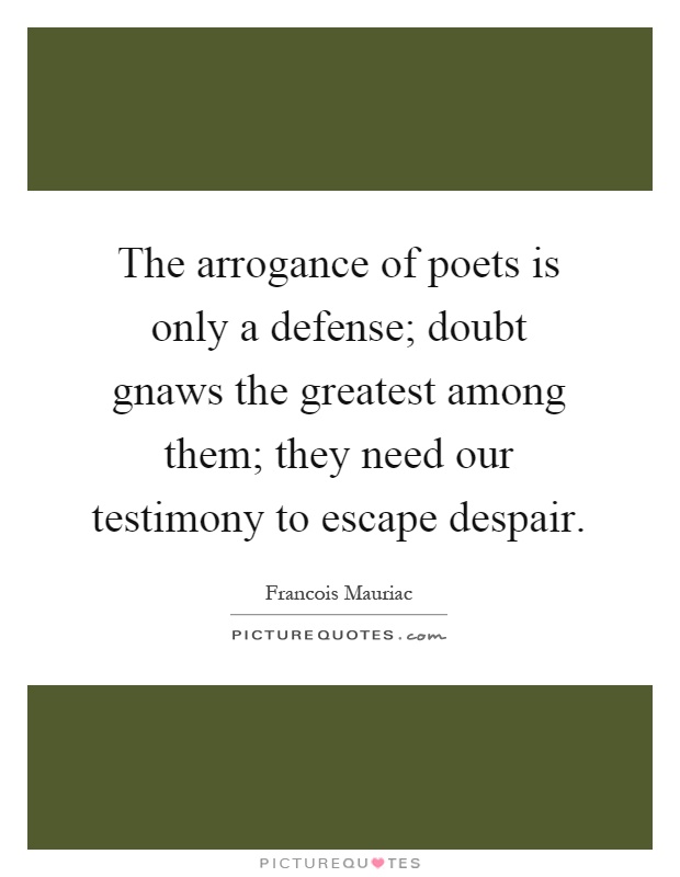 The arrogance of poets is only a defense; doubt gnaws the greatest among them; they need our testimony to escape despair Picture Quote #1
