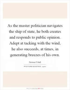 As the master politician navigates the ship of state, he both creates and responds to public opinion. Adept at tacking with the wind, he also succeeds, at times, in generating breezes of his own Picture Quote #1