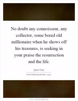 No doubt any connoisseur, any collector, some bored old millionaire when he shows off his treasures, is seeking in your praise the resurrection and the life Picture Quote #1