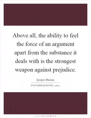 Above all, the ability to feel the force of an argument apart from the substance it deals with is the strongest weapon against prejudice Picture Quote #1