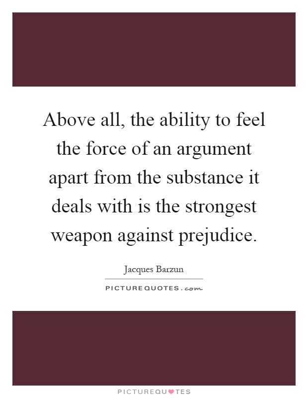 Above all, the ability to feel the force of an argument apart from the substance it deals with is the strongest weapon against prejudice Picture Quote #1