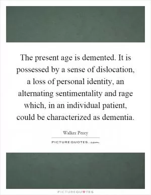The present age is demented. It is possessed by a sense of dislocation, a loss of personal identity, an alternating sentimentality and rage which, in an individual patient, could be characterized as dementia Picture Quote #1